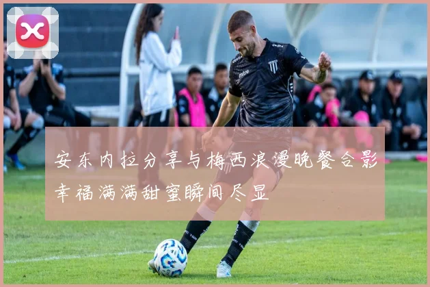 安东内拉分享与梅西浪漫晚餐合影幸福满满甜蜜瞬间尽显