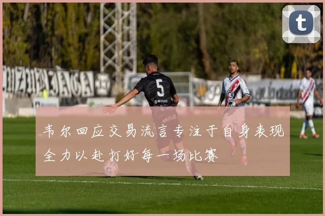 韦尔回应交易流言专注于自身表现全力以赴打好每一场比赛