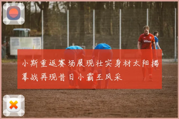小斯重返赛场展现壮实身材太阳揭幕战再现昔日小霸王风采