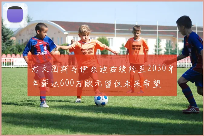 尤文图斯与伊尔迪兹续约至2030年年薪达600万欧元留住未来希望