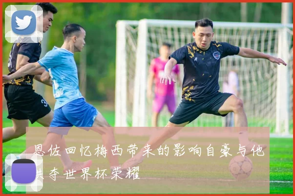 恩佐回忆梅西带来的影响自豪与他共夺世界杯荣耀