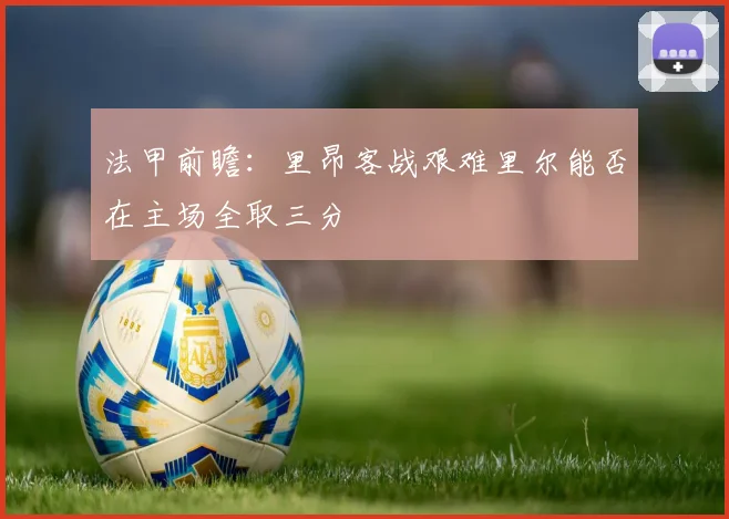 法甲前瞻：里昂客战艰难里尔能否在主场全取三分