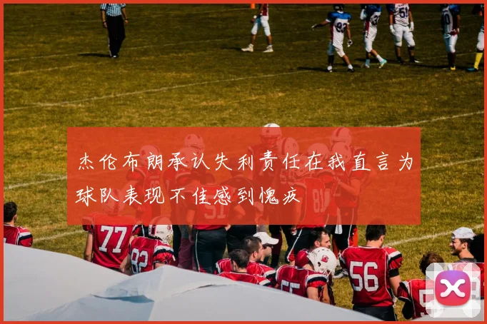 杰伦布朗承认失利责任在我直言为球队表现不佳感到愧疚