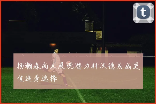 杨瀚森尚未展现潜力科沃德或成更佳选秀选择
