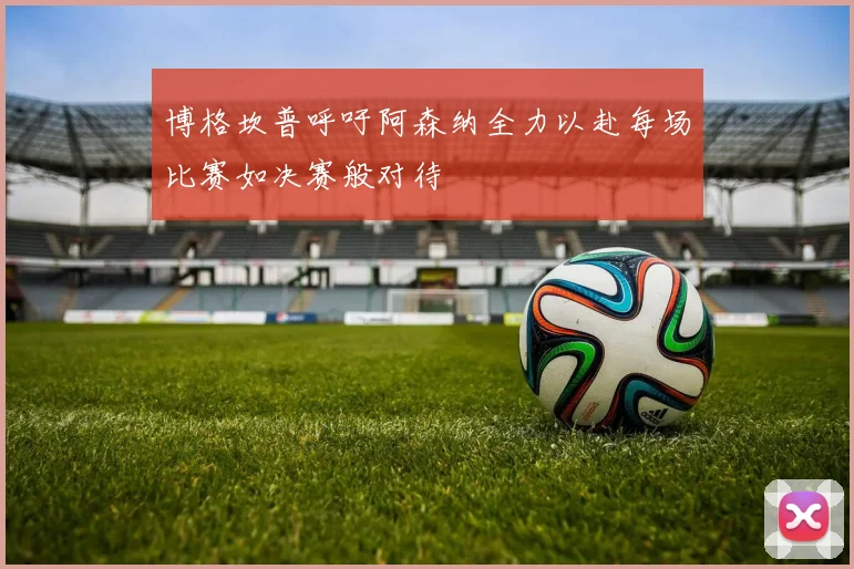 博格坎普呼吁阿森纳全力以赴每场比赛如决赛般对待