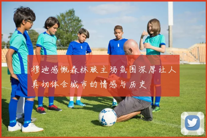 穆迪感慨森林狼主场氛围深厚让人真切体会城市的情感与历史