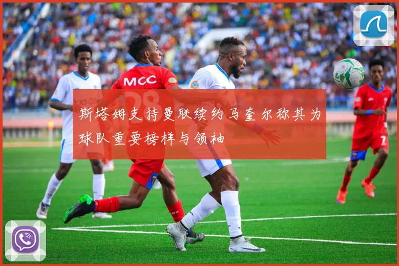 斯塔姆支持曼联续约马奎尔称其为球队重要榜样与领袖