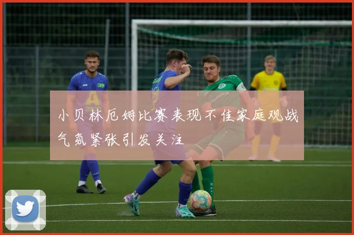 小贝林厄姆比赛表现不佳家庭观战气氛紧张引发关注
