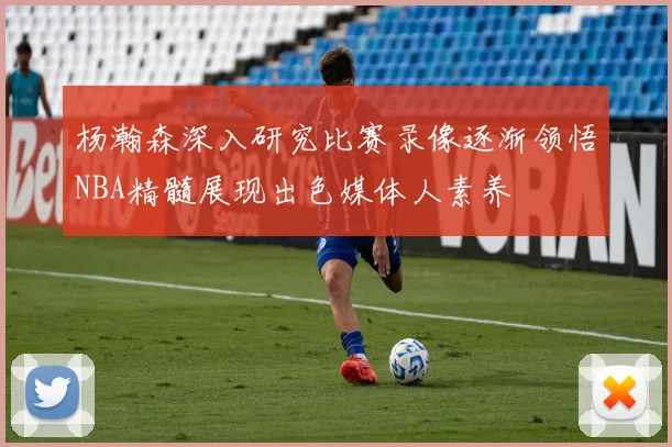 杨瀚森深入研究比赛录像逐渐领悟NBA精髓展现出色媒体人素养