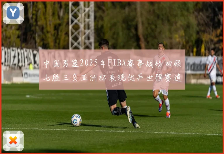 中国男篮2025年FIBA赛事战绩回顾七胜三负亚洲杯表现优异世预赛遗憾负于韩国