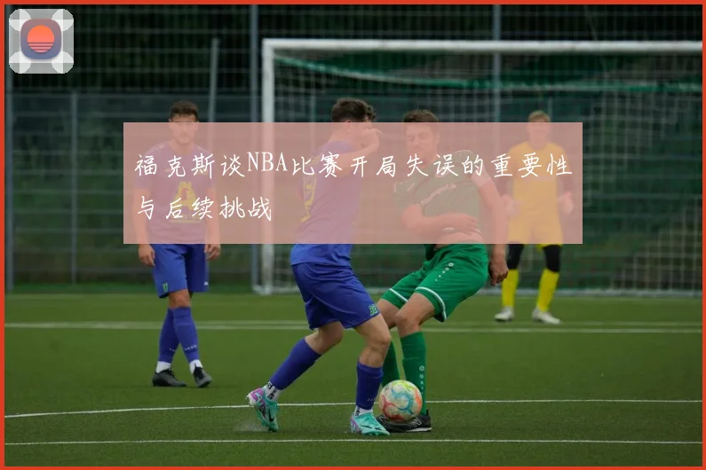 福克斯谈NBA比赛开局失误的重要性与后续挑战