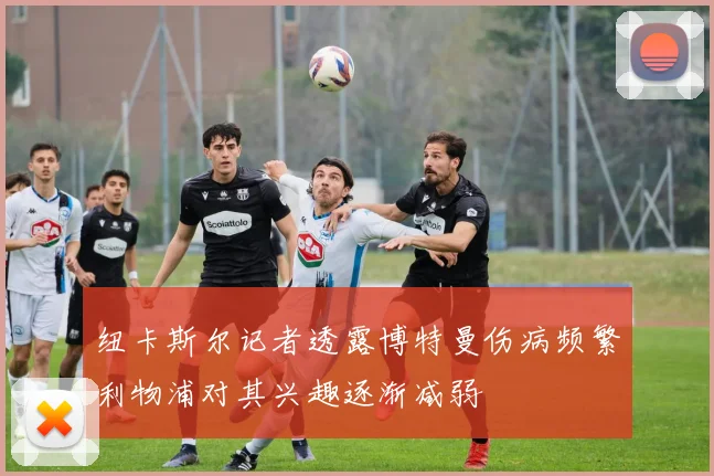 纽卡斯尔记者透露博特曼伤病频繁利物浦对其兴趣逐渐减弱