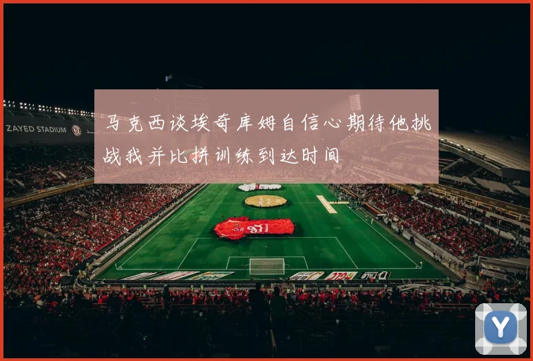 马克西谈埃奇库姆自信心期待他挑战我并比拼训练到达时间