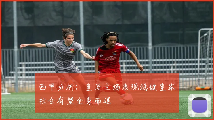 西甲分析：皇马主场表现稳健皇家社会有望全身而退
