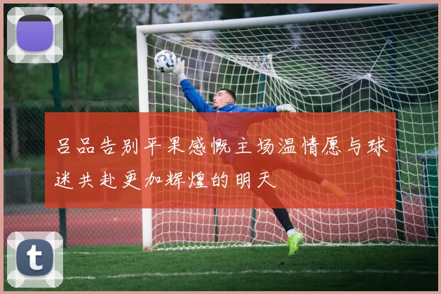 吕品告别平果感慨主场温情愿与球迷共赴更加辉煌的明天