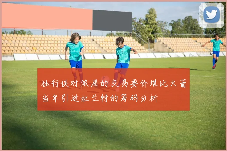独行侠对浓眉的交易要价堪比火箭当年引进杜兰特的筹码分析