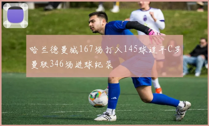 哈兰德曼城167场打入145球追平C罗曼联346场进球纪录