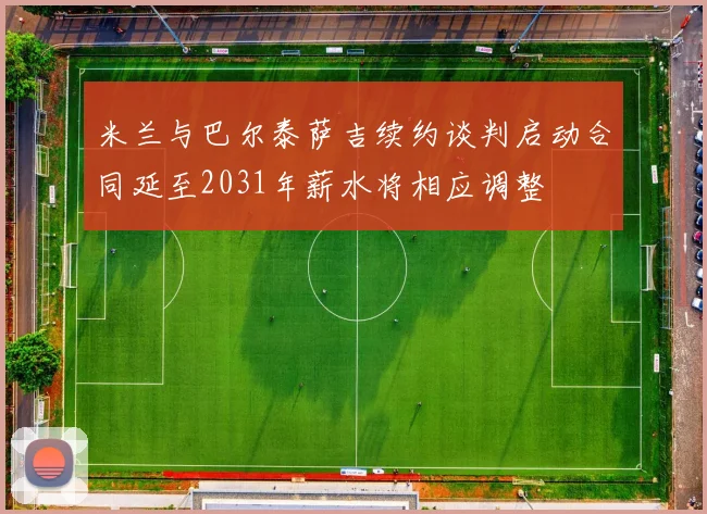 米兰与巴尔泰萨吉续约谈判启动合同延至2031年薪水将相应调整