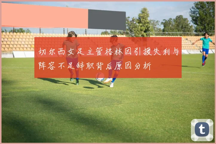切尔西女足主管格林因引援失利与阵容不足辞职背后原因分析