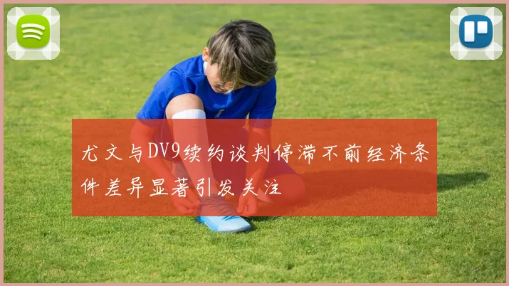 尤文与DV9续约谈判停滞不前经济条件差异显著引发关注